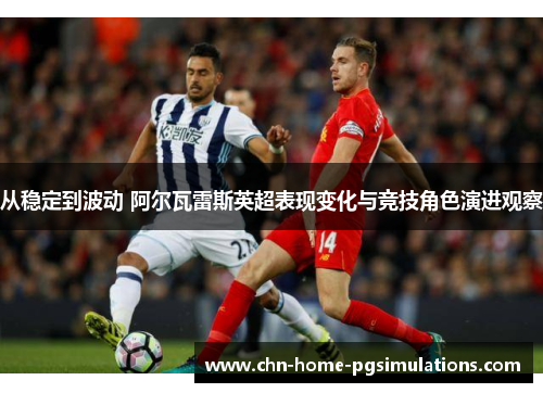 从稳定到波动 阿尔瓦雷斯英超表现变化与竞技角色演进观察
