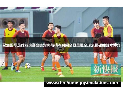 聚焦国际足球友谊赛巅峰对决与精彩瞬间全景呈现全球豪强碰撞战术博弈