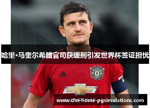 哈里·马奎尔希腊官司获缓刑引发世界杯签证担忧