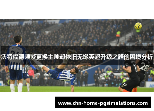 沃特福德频繁更换主帅却依旧无缘英超升级之路的困境分析 沃特福德频繁更换主帅却依旧无缘英超升级之路的困境分析