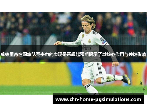 莫德里奇在国家队赛事中的表现是否超越预期揭示了其核心作用与关键影响