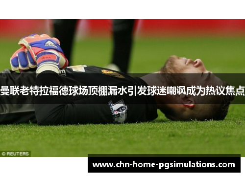 曼联老特拉福德球场顶棚漏水引发球迷嘲讽成为热议焦点