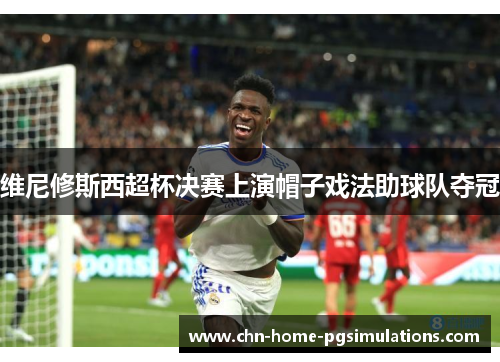 维尼修斯西超杯决赛上演帽子戏法助球队夺冠